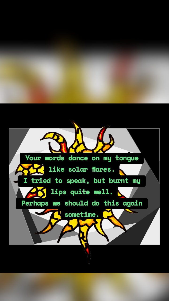Your words dance on my tongue like solar flares.
I tried to speak, but burnt my lips quite well.
Perhaps we should do this again sometime.